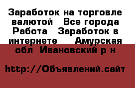 Заработок на торговле валютой - Все города Работа » Заработок в интернете   . Амурская обл.,Ивановский р-н